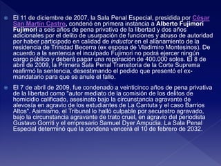  El 11 de diciembre de 2007, la Sala Penal Especial, presidida por César
San Martín Castro, condenó en primera instancia a Alberto Fujimori
Fujimori a seis años de pena privativa de la libertad y dos años
adicionales por el delito de usurpación de funciones y abuso de autoridad
por haber participado en calidad de inductor en el allanamiento de la
residencia de Trinidad Becerra (ex esposa de Vladimiro Montesinos). De
acuerdo a la sentencia el inculpado Fujimori no podrá ejercer ningún
cargo público y deberá pagar una reparación de 400.000 soles. El 8 de
abril de 2009, la Primera Sala Penal Transitoria de la Corte Suprema
reafirmó la sentencia, desestimando el pedido que presentó el ex-
mandatario para que se anule el fallo.
 El 7 de abril de 2009, fue condenado a veinticinco años de pena privativa
de la libertad como "autor mediato de la comisión de los delitos de
homicidio calificado, asesinato bajo la circunstancia agravante de
alevosía en agravio de los estudiantes de La Cantuta y el caso Barrios
Altos". Asimismo, el Tribunal lo halló culpable por secuestro agravado,
bajo la circunstancia agravante de trato cruel, en agravio del periodista
Gustavo Gorriti y el empresario Samuel Dyer Ampudia. La Sala Penal
Especial determinó que la condena vencerá el 10 de febrero de 2032.
 