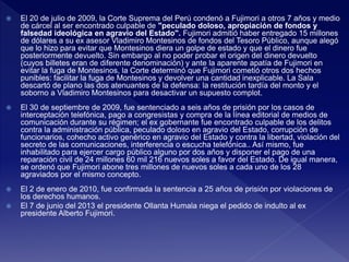  El 20 de julio de 2009, la Corte Suprema del Perú condenó a Fujimori a otros 7 años y medio
de cárcel al ser encontrado culpable de "peculado doloso, apropiación de fondos y
falsedad ideológica en agravio del Estado". Fujimori admitió haber entregado 15 millones
de dólares a su ex asesor Vladimiro Montesinos de fondos del Tesoro Público, aunque alegó
que lo hizo para evitar que Montesinos diera un golpe de estado y que el dinero fue
posteriormente devuelto. Sin embargo al no poder probar el origen del dinero devuelto
(cuyos billetes eran de diferente denominación) y ante la aparente apatía de Fujimori en
evitar la fuga de Montesinos, la Corte determinó que Fujimori cometió otros dos hechos
punibles: facilitar la fuga de Montesinos y devolver una cantidad inexplicable. La Sala
descartó de plano las dos atenuantes de la defensa: la restitución tardía del monto y el
soborno a Vladimiro Montesinos para desactivar un supuesto complot.
 El 30 de septiembre de 2009, fue sentenciado a seis años de prisión por los casos de
interceptación telefónica, pago a congresistas y compra de la línea editorial de medios de
comunicación durante su régimen; el ex gobernante fue encontrado culpable de los delitos
contra la administración pública, peculado doloso en agravio del Estado, corrupción de
funcionarios, cohecho activo genérico en agravio del Estado y contra la libertad, violación del
secreto de las comunicaciones, interferencia o escucha telefónica.. Así mismo, fue
inhabilitado para ejercer cargo público alguno por dos años y disponer el pago de una
reparación civil de 24 millones 60 mil 216 nuevos soles a favor del Estado. De igual manera,
se ordenó que Fujimori abone tres millones de nuevos soles a cada uno de los 28
agraviados por el mismo concepto.
 El 2 de enero de 2010, fue confirmada la sentencia a 25 años de prisión por violaciones de
los derechos humanos.
 El 7 de junio del 2013 el presidente Ollanta Humala niega el pedido de indulto al ex
presidente Alberto Fujimori.
 