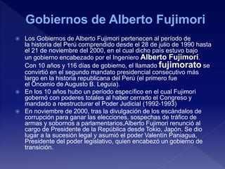  Los Gobiernos de Alberto Fujimori pertenecen al período de
la historia del Perú comprendido desde el 28 de julio de 1990 hasta
el 21 de noviembre del 2000, en el cual dicho país estuvo bajo
un gobierno encabezado por el Ingeniero Alberto Fujimori.
Con 10 años y 116 días de gobierno, el llamado fujimorato se
convirtió en el segundo mandato presidencial consecutivo más
largo en la historia republicana del Perú (el primero fue
el Oncenio de Augusto B. Leguía).
 En los 10 años hubo un período específico en el cual Fujimori
gobernó con poderes totales al haber cerrado el Congreso y
mandado a reestructurar el Poder Judicial (1992-1993)
 En noviembre de 2000, tras la divulgación de los escándalos de
corrupción para ganar las elecciones, sospechas de tráfico de
armas y sobornos a parlamentarios,Alberto Fujimori renunció al
cargo de Presidente de la República desde Tokio, Japón. Se dio
lugar a la sucesión legal y asumió el poder Valentín Paniagua,
Presidente del poder legislativo, quien encabezó un gobierno de
transición.
 