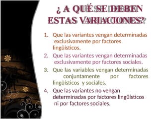 ¿ A QUÉ SE DEBEN
ESTAS VARIACIONES?
1. Que las variantes vengan determinadas
exclusivamente por factores
lingüísticos.
2. Que las variantes vengan determinadas
exclusivamente por factores sociales.
3. Que las variables vengan determinadas
conjuntamente por factores
lingüísticos y sociales.
4. Que las variantes no vengan
determinadas por factores lingüísticos
ni por factores sociales.
 