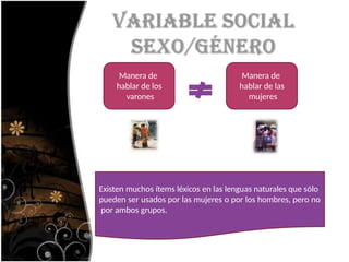 Manera de
hablar de los
varones
Manera de
hablar de las
mujeres
Existen muchos ítems léxicos en las lenguas naturales que sólo
pueden ser usados por las mujeres o por los hombres, pero no
por ambos grupos.
 