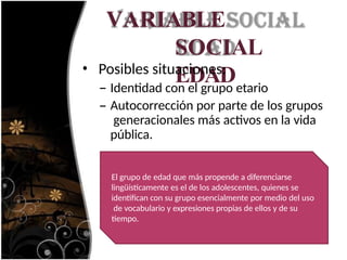 VARIABLE
SOCIAL
EDAD
• Posibles situaciones:
– Identidad con el grupo etario
– Autocorrección por parte de los grupos
generacionales más activos en la vida
pública.
El grupo de edad que más propende a diferenciarse
lingüísticamente es el de los adolescentes, quienes se
identifican con su grupo esencialmente por medio del uso
de vocabulario y expresiones propias de ellos y de su
tiempo.
 