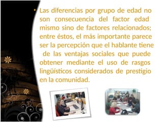 • Las diferencias por grupo de edad no
son consecuencia del factor edad
mismo sino de factores relacionados;
entre éstos, el más importante parece
ser la percepción que el hablante tiene
de las ventajas sociales que puede
obtener mediante el uso de rasgos
lingüísticos considerados de prestigio
en la comunidad.
 