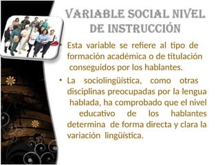 • Esta variable se refiere al tipo de
formación académica o de titulación
conseguidos por los hablantes.
• La sociolingüística, como otras
disciplinas preocupadas por la lengua
hablada, ha comprobado que el nivel
educativo de los hablantes
determina de forma directa y clara la
variación lingüística.
 