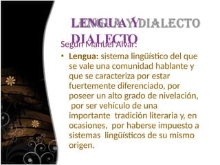 LENGUA Y
DIALECTO
Según Manuel Alvar:
• Lengua: sistema lingüístico del que
se vale una comunidad hablante y
que se caracteriza por estar
fuertemente diferenciado, por
poseer un alto grado de nivelación,
por ser vehículo de una
importante tradición literaria y, en
ocasiones, por haberse impuesto a
sistemas lingüísticos de su mismo
origen.
 