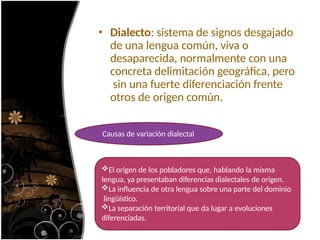 • Dialecto: sistema de signos desgajado
de una lengua común, viva o
desaparecida, normalmente con una
concreta delimitación geográfica, pero
sin una fuerte diferenciación frente
otros de origen común.
Causas de variación dialectal
El origen de los pobladores que, hablando la misma
lengua, ya presentaban diferencias dialectales de origen.
La influencia de otra lengua sobre una parte del dominio
lingüístico.
La separación territorial que da lugar a evoluciones
diferenciadas.
 