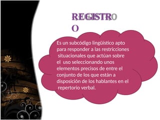 REGISTR
O
Es un subcódigo lingüístico apto
para responder a las restricciones
situacionales que actúan sobre
el uso seleccionando unos
elementos precisos de entre el
conjunto de los que están a
disposición de los hablantes en el
repertorio verbal.
 