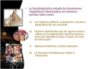 • La Sociolingüística estudia los fenómenos
lingüísticos relacionados con factores
sociales tales como:
a) Los sistemas políticos, económicos, sociales y
geográficos de una sociedad
b) Factores individuales que de alguna manera
influye en la organización social en general,
como por ejemplo la etnia, el sexo y el nivel
de instrucción;
c) Aspectos históricos y étnico-culturales
d) La situación inmediata que rodea la
interacción.
 