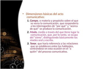 • Dimensiones básicas del acto
comunicativo:
1. Campo, o materia y propósito sobre el que
se versa la comunicación, que respondería
a los interrogantes de “por qué” y “acerca
de qué” se produce la comunicación.
2. Modo, medio a través del que tiene lugar la
comunicación, que, por lo tanto, se ocupa
del “cómo”, distinguiendo básicamente los
niveles oral y escrito.
3. Tenor, que haría referencia a las relaciones
que se establecen entre los hablantes,
centrándose en esta ocasión en el “a
quién” del proceso comunicativo.
 