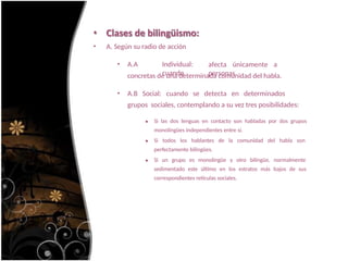 • Clases de bilingüismo:
• A. Según su radio de acción
• A.A Individual:
cuando
afecta únicamente a
personas
concretas de una determinada comunidad del habla.
• A.B Social: cuando se detecta en determinados
grupos sociales, contemplando a su vez tres posibilidades:
Si las dos lenguas en contacto son habladas por dos grupos
monolingües independientes entre sí.
Si todos los hablantes de la comunidad del habla son
perfectamente bilingües.
Si un grupo es monolingüe y otro bilingüe, normalmente
sedimentado este último en los estratos más bajos de sus
correspondientes retículas sociales.
 