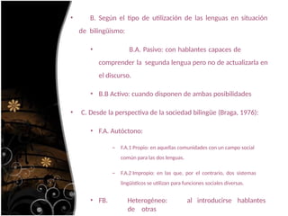 • B. Según el tipo de utilización de las lenguas en situación
de bilingüismo:
• B.A. Pasivo: con hablantes capaces de
comprender la segunda lengua pero no de actualizarla en
el discurso.
• B.B Activo: cuando disponen de ambas posibilidades
• C. Desde la perspectiva de la sociedad bilingüe (Braga, 1976):
• F.A. Autóctono:
– F.A.1 Propio: en aquellas comunidades con un campo social
común para las dos lenguas.
– F.A.2 Impropio: en las que, por el contrario, dos sistemas
lingüísticos se utilizan para funciones sociales diversas.
• FB. Heterogéneo: al introducirse hablantes
de otras
 