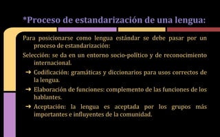 Para posicionarse como lengua estándar se debe pasar por un
proceso de estandarización:
Selección: se da en un entorno socio-político y de reconocimiento
internacional.
➔ Codificación: gramáticas y diccionarios para usos correctos de
la lengua.
➔ Elaboración de funciones: complemento de las funciones de los
hablantes.
➔ Aceptación: la lengua es aceptada por los grupos más
importantes e influyentes de la comunidad.
*Proceso de estandarización de una lengua:
 