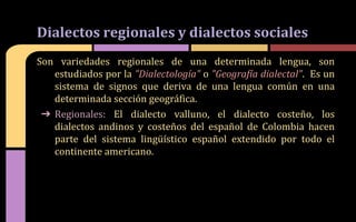 Son variedades regionales de una determinada lengua, son
estudiados por la "Dialectología" o "Geografía dialectal". Es un
sistema de signos que deriva de una lengua común en una
determinada sección geográfica.
➔ Regionales: El dialecto valluno, el dialecto costeño, los
dialectos andinos y costeños del español de Colombia hacen
parte del sistema lingüístico español extendido por todo el
continente americano.
Dialectos regionales y dialectos sociales
 