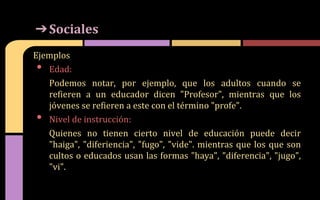 Ejemplos
• Edad:
Podemos notar, por ejemplo, que los adultos cuando se
refieren a un educador dicen "Profesor", mientras que los
jóvenes se refieren a este con el término "profe".
• Nivel de instrucción:
Quienes no tienen cierto nivel de educación puede decir
"haiga", "diferiencia", "fugo", "vide". mientras que los que son
cultos o educados usan las formas "haya", "diferencia", "jugo",
"vi".
➔Sociales
 