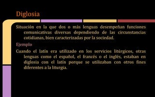 Situación en la que dos o más lenguas desempeñan funciones
comunicativas diversas dependiendo de las circunstancias
cotidianas, bien caracterizadas por la sociedad.
Ejemplo
Cuando el latín era utilizado en los servicios litúrgicos, otras
lenguas como el español, el francés o el inglés, estaban en
diglosia con el latín porque se utilizaban con otros fines
diferentes a la liturgia.
Diglosia
 