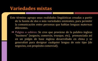Este término agrupa unas realidades lingüísticas creadas a partir
de la fusión de dos o más variedades existentes, para permitir
la comunicación entre personas que hablan lenguas maternas
diferentes.
➔ Pidgins o sabires: Se cree que proviene de la palabra inglesa
"business" (negocio, comercio, trueque, etc), pronunciada así
en un pidgin de base inglesa desarrollado en china y se
generalizó para designar cualquier lengua de este tipo (de
negocios, con propósito comercial).
Variedades mixtas
 