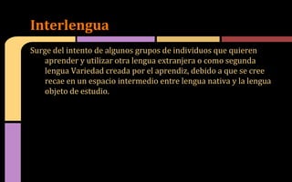 Surge del intento de algunos grupos de individuos que quieren
aprender y utilizar otra lengua extranjera o como segunda
lengua Variedad creada por el aprendiz, debido a que se cree
recae en un espacio intermedio entre lengua nativa y la lengua
objeto de estudio.
Interlengua
 