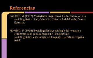 CAICEDO, M. (1997). Variedades lingüísticas. En Introducción a la
sociolingüística . Cali, Colombia: Universidad del Valle, Centro
Editorial.
MORENO, F. (1998). Sociolingüística, sociología del lenguaje y
etnografía de la comunicación. En Principios de
sociolingüística y sociología del lenguaje. Barcelona, España,
Ariel .
Referencias
 