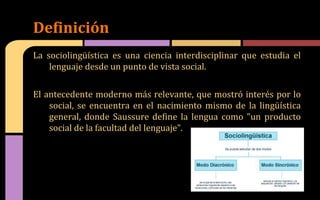 La sociolingüística es una ciencia interdisciplinar que estudia el
lenguaje desde un punto de vista social.
El antecedente moderno más relevante, que mostró interés por lo
social, se encuentra en el nacimiento mismo de la lingüística
general, donde Saussure define la lengua como "un producto
social de la facultad del lenguaje".
Definición
 