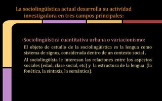 La sociolingüística actual desarrolla su actividad
investigadora en tres campos principales:
-Sociolingüística cuantitativa urbana o variacionismo:
El objeto de estudio de la sociolingüística es la lengua como
sistema de signos, considerada dentro de un contexto social .
Al sociolingüísta le interesan las relaciones entre los aspectos
sociales (edad, clase social, etc) y la estructura de la lengua (la
fonética, la sintaxis, la semántica).
 