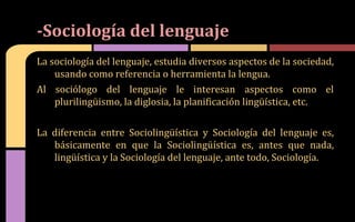 La sociología del lenguaje, estudia diversos aspectos de la sociedad,
usando como referencia o herramienta la lengua.
Al sociólogo del lenguaje le interesan aspectos como el
plurilingüismo, la diglosia, la planificación lingüística, etc.
La diferencia entre Sociolingüística y Sociología del lenguaje es,
básicamente en que la Sociolingüística es, antes que nada,
lingüística y la Sociología del lenguaje, ante todo, Sociología.
-Sociología del lenguaje
 