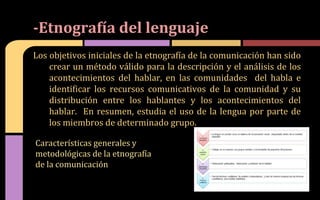 Los objetivos iniciales de la etnografía de la comunicación han sido
crear un método válido para la descripción y el análisis de los
acontecimientos del hablar, en las comunidades del habla e
identificar los recursos comunicativos de la comunidad y su
distribución entre los hablantes y los acontecimientos del
hablar. En resumen, estudia el uso de la lengua por parte de
los miembros de determinado grupo.
-Etnografía del lenguaje
Características generales y
metodológicas de la etnografía
de la comunicación
 