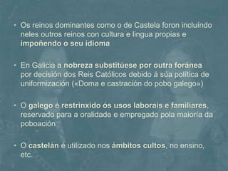 • Os reinos dominantes como o de Castela foron incluíndo 
neles outros reinos con cultura e lingua propias e 
impoñendo o seu idioma 
• En Galicia a nobreza substitúese por outra foránea 
por decisión dos Reis Católicos debido á súa política de 
uniformización («Doma e castración do pobo galego») 
• O galego é restrinxido ós usos laborais e familiares, 
reservado para a oralidade e empregado pola maioría da 
poboación 
• O castelán é utilizado nos ámbitos cultos, no ensino, 
etc. 
 