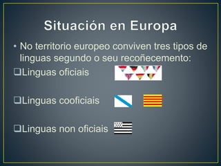 • No territorio europeo conviven tres tipos de 
linguas segundo o seu recoñecemento: 
Linguas oficiais 
Linguas cooficiais 
Linguas non oficiais 
 
