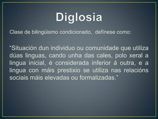 Clase de bilingüismo condicionado, defínese como: 
“Situación dun individuo ou comunidade que utiliza 
dúas linguas, cando unha das cales, polo xeral a 
lingua inicial, é considerada inferior á outra, e a 
lingua con máis prestixio se utiliza nas relacións 
sociais máis elevadas ou formalizadas.” 
 