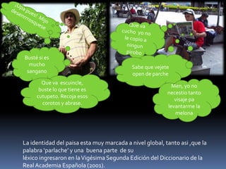 Busté si es
mucho
sangano
Sabe que vejete
open de parche
Que va escuincle,
buste lo que tiene es
cutupeto. Recoja esos
corotos y abrase.
Men, yo no
necestio tanto
visaje pa
levantarme la
melona
La identidad del paisa esta muy marcada a nivel global, tanto asi ,que la
palabra ‘parlache’ y una buena parte de su
léxico ingresaron en laVigésima Segunda Edición del Diccionario de la
Real Academia Española (2001).
 