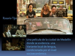 Rosario Tijeras
Una película de la ciudad de Medellín
donde se evidencia una
Variante local de lengua,
condicionada por el nivel
socioeconómico.
 