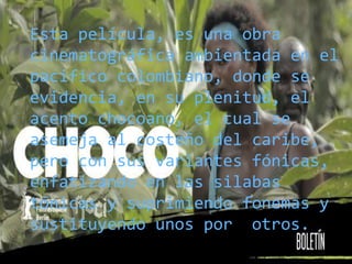 Esta película, es una obra
cinematográfica ambientada en el
pacifico colombiano, donde se
evidencia, en su plenitud, el
acento chocoano, el cual se
asemeja al costeño del caribe,
pero con sus variantes fónicas,
enfatizando en las silabas
tónicas y suprimiendo fonemas y
sustituyendo unos por otros.
 