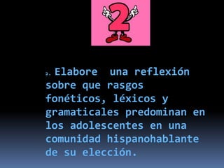 2. Elabore una reflexión
sobre que rasgos
fonéticos, léxicos y
gramaticales predominan en
los adolescentes en una
comunidad hispanohablante
de su elección.
 