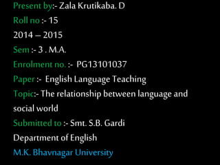 Present by:- Zala Krutikaba. D 
Roll no :- 15 
2014 – 2015 
Sem :- 3 . M.A. 
Enrolment no. :- PG13101037 
Paper :- English Language Teaching 
Topic:- The relationship between language and 
social world 
Submitted to :- Smt. S.B. Gardi 
Department of English 
M.K. Bhavnagar University 
 
