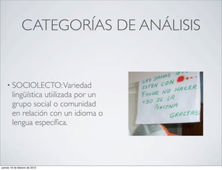 CATEGORÍAS DE ANÁLISIS


    • SOCIOLECTO: Variedad
        lingüística utiilizada por un
        grupo social o comunidad
        en relación con un idioma o
        lengua especíﬁca.




jueves 16 de febrero de 2012
 