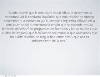 “puede ocurrir que la estructura social inﬂuya o determine la
    estructura y/o la conducta lingüística; que esta relación se oponga
    totalmente y la estructura y/o la conducta lingüística inﬂuyan en la
     estructura social o determinarla (visión que se esconde tras las
  hipótesis de Whorf, las propuestas de Bernstein y las de muchos que
  cuidan las lenguas), que la inﬂuencia sea mutua o que asumamos que
         no existe relación de ningún tipo entre ellas y que una es
                         independiente de la otra”.




jueves 16 de febrero de 2012
 