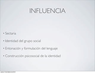 INFLUENCIA


    • Sectaria

    • Identidad                del grupo social

    • Entonación                y formulación del lenguaje

    • Construcción                 psicosocial de la identidad



jueves 16 de febrero de 2012
 