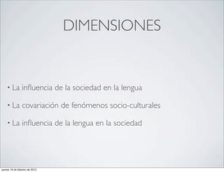 DIMENSIONES


    • La        inﬂuencia de la sociedad en la lengua

    • La        covariación de fenómenos socio-culturales

    • La        inﬂuencia de la lengua en la sociedad




jueves 16 de febrero de 2012
 