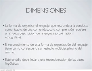 DIMENSIONES

    • La   forma de organizar el lenguaje, que responde a la conducta
        comunicativa de una comunidad, cuya comprensión requiere
        una nueva descripición de la lengua (aproximación
        etnográﬁca).

    • El   reconocimiento de esta forma de organización del lenguaje,
        tiene como consecuencia un estudio multidisciplinario del
        mismo.

    • Este    estudio debe llevar a una reconsideración de las bases
        lingüísticas.
jueves 16 de febrero de 2012
 