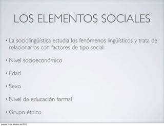 LOS ELEMENTOS SOCIALES
    • La   sociolingüística estudia los fenómenos lingüísticos y trata de
        relacionarlos con factores de tipo social:

    • Nivel            socioeconómico

    • Edad

    • Sexo

    • Nivel            de educación formal

    • Grupo                étnico
jueves 16 de febrero de 2012
 