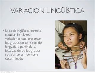 VARIACIÓN LINGÜÍSTICA

    • La   sociolingüística permite
        estudiar las diversas
        variaciones que presentan
        los grupos en términos del
        lenguaje, a partir de la
        localización de los grupos
        sociales en un territorio
        determinado.


jueves 16 de febrero de 2012
 