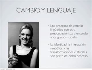 CAMBIO Y LENGUAJE

                                        • Los procesos de cambio
                                         lingüístico son otra
                                         preocupación para entender
                                         a los grupos sociales.

                                        • Laidentidad, la interacción
                                         simbólica y las
                                         transformaciones culturales
                                         son parte de dicho proceso.


jueves 16 de febrero de 2012
 