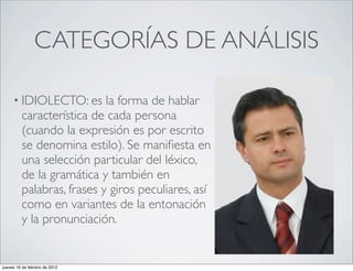 CATEGORÍAS DE ANÁLISIS

     • IDIOLECTO: es       la forma de hablar
         característica de cada persona
         (cuando la expresión es por escrito
         se denomina estilo). Se maniﬁesta en
         una selección particular del léxico,
         de la gramática y también en
         palabras, frases y giros peculiares, así
         como en variantes de la entonación
         y la pronunciación.


jueves 16 de febrero de 2012
 
