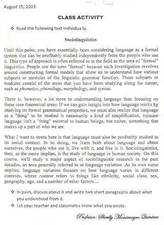 August 15, 2013
CLASS ACTIVITY
❖ Read the following text individually.
Sociolinguistics
Until this point, you have essentially been considering language as a formal
system that can be profitably studied independently from the people who use
it. This type ofapproach is oftenreferredto inthe ñeld as the area of"formal"
linguistics. People use the temí "formal" because such investigation revolves
aroimd construeting formal models that allow us to understand how various
subparts or modules of the linguistic grammar function. These subparts or
modules consist of the areas that you have been studying along the career,
such asphonetics,phonology, morphology, andsyntax.
There is, however, a lot more to understanding language than focusing on
these coretheoretical areas. Ifwe cangaininsightinto how languageworksby
studying its formal grammaticalproperties, we must also realize that language
as a "thing" to be studied is necessarily a kind of simplification, because
language isn't a "thing" extemal to human beings, but rather, something that
makesup apart ofwhowe are.
What I want to stress here is that language must also be profitably studied in
its social context. In so doing, we leam both about language and about
ourselves, the people who use it, live with it, and live in it. Sociolinguistics,
then, as the ñame implies, is the study of language in human society. On this
course, we'll study a major aspect of sociolinguistic research in the past
decades, an area generally referred to as language variation. As its own ñame
implies, language variation focuses on how language varíes in different
contexts, where context refers to things like ethnicity, social class, sex,
geography, age, andanumber ofother factors...
❖ In pairs, discuss about it and write two short paragraphs about what
you understood from it.
❖ Let your teacher and classmates know what you wrote.
ffirofaior:- 0AeMtSMontenearo-
 