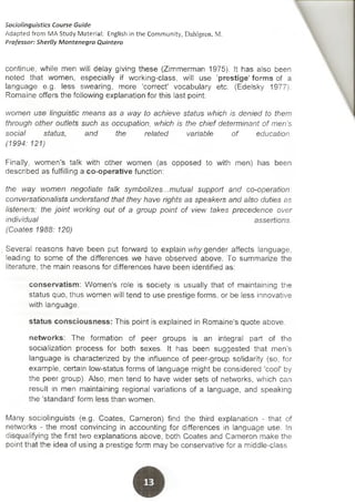 continué, while men will delay giving these (Zimmerman 1975). It has also been
noted that women, especially if working-class, will use 'prestige' forms of a
language e.g. less swearing, more 'correct' vocabulary etc. (Edelsky 1977).
Romaine offers the following explanation for this last point:
women use linguistic means as a way to achieve status which is denied to them
through other outlets such as occupation, which is the chief determinant of men's
social status, and the related variable of education.
(1994: 121)
Finally, women's talk with other women (as opposed to with men) has been
described as fulfilling a co-operative function:
the way women negotiate talk symbolizes...mutual support and co-operation:
conversationalists understand that they have rights as speakers and also duties as
listeners; the joint working out of a group point of view takes precedence over
individual assertions.
(Coates 1988: 120)
Several reasons have been put forward to explain why gender affects language,
leading to some of the differences we have observed above. To summarize the
literature, the main reasons for differences have been identified as:
conservatism: Women's role is society is usually that of maintaining the
status quo, thus women will tend to use prestige forms, or be less innovative
with language.
status consciousness: This point is explained in Romaine's quote above.
networks: The formation of peer groups is an integral part of the
socialization process for both sexes. It has been suggested that men's
language is characterized by the influence of peer-group solidarity (so, for
example, certain low-status forms of language might be considered 'cooP by
the peer group). Also, men tend to have wider sets of networks, which can
result in men maintaining regional variations of a language, and speaking
the 'standard' form less than women.
Many sociolinguists (e.g. Coates, Cameron) find the third explanation - that of
networks - the most convincing in accounting for differences in language use. In
disqualifying the first two explanations above, both Coates and Cameron make the
point that the idea of using a prestige form may be conservative for a middle-class
Sociolinguistics Course Guide
Adapted from MA Study Material: English in the Community, Dahlgren, M.
Professor: Sherlly Montenegro Quintero
 
