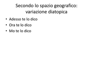 Secondo lo spazio geografico:
variazione diatopica
• Adesso te lo dico
• Ora te lo dico
• Mo te lo dico
 
