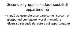 Secondo i gruppi e le classi sociali di
appartenenza
• si può ad esempio osservare come i coreani o i
giapponesi coniugano i verbi in maniera
diversa a seconda del ceto a cui appartengono
 