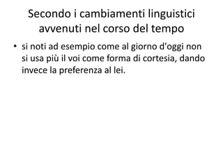 Secondo i cambiamenti linguistici
avvenuti nel corso del tempo
• si noti ad esempio come al giorno d'oggi non
si usa più il voi come forma di cortesia, dando
invece la preferenza al lei.
 