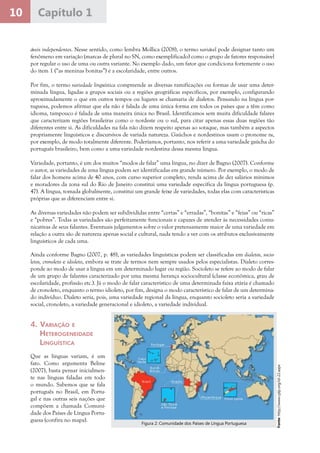 10 Capítulo 1
áveis independentes. Nesse sentido, como lembra Mollica (2008), o termo variável pode designar tanto um
fenômeno em variação (marcas de plural no SN, como exemplificado) como o grupo de fatores responsável
por regular o uso de uma ou outra variante. No exemplo dado, um fator que condiciona fortemente o uso
do item 1 (“as meninas bonitas”) é a escolaridade, entre outros.
Por fim, o termo variedade linguística compreende as diversas ramificações ou formas de usar uma deter-
minada língua, ligadas a grupos sociais ou a regiões geográficas específicos, por exemplo, configurando
aproximadamente o que em outros tempos ou lugares se chamaria de dialetos. Pensando na língua por-
tuguesa, podemos afirmar que ela não é falada de uma única forma em todos os países que a têm como
idioma, tampouco é falada de uma maneira única no Brasil. Identificamos sem muita dificuldade falares
que caracterizam regiões brasileiras como o nordeste ou o sul, para citar apenas essas duas regiões tão
diferentes entre si. As dificuldades na fala não dizem respeito apenas ao sotaque, mas também a aspectos
propriamente linguísticos e discursivos de variada natureza. Gaúchos e nordestinos usam o pronome tu,
por exemplo, de modo totalmente diferente. Poderíamos, portanto, nos referir a uma variedade gaúcha do
português brasileiro, bem como a uma variedade nordestina dessa mesma língua.
Variedade, portanto, é um dos muitos “modos de falar” uma língua, no dizer de Bagno (2007). Conforme
o autor, as variedades de uma língua podem ser identificadas em grande número. Por exemplo, o modo de
falar dos homens acima de 40 anos, com curso superior completo, renda acima de dez salários mínimos
e moradores da zona sul do Rio de Janeiro constitui uma variedade específica da língua portuguesa (p.
47). A língua, tomada globalmente, constitui um grande feixe de variedades, todas elas com características
próprias que as diferenciam entre si.
As diversas variedades não podem ser subdivididas entre “certas” e “erradas”, “bonitas” e “feias” ou “ricas”
e “pobres”. Todas as variedades são perfeitamente funcionais e capazes de atender às necessidades comu-
nicativas de seus falantes. Eventuais julgamentos sobre o valor pretensamente maior de uma variedade em
relação a outra são de natureza apenas social e cultural, nada tendo a ver com os atributos exclusivamente
linguísticos de cada uma.
Ainda conforme Bagno (2007, p. 48), as variedades linguísticas podem ser classificadas em dialetos, socio-
letos, cronoleto e idioleto, embora se trate de termos nem sempre usados pelos especialistas. Dialeto corres-
ponde ao modo de usar a língua em um determinado lugar ou região. Socioleto se refere ao modo de falar
de um grupo de falantes caracterizado por uma mesma herança sociocultural (classe econômica, grau de
escolaridade, profissão etc.). Já o modo de falar característico de uma determinada faixa etária é chamado
de cronoleto, enquanto o termo idioleto, por fim, designa o modo característico de falar de um determina-
do indivíduo. Dialeto seria, pois, uma variedade regional da língua, enquanto socioleto seria a variedade
social, cronoleto, a variedade generacional e idioleto, a variedade individual.
4.	Variação e
Heterogeneidade
Linguística
Que as línguas variam, é um
fato. Como argumenta Beline
(2007), basta pensar inicialmen-
te nas línguas faladas em todo
o mundo. Sabemos que se fala
português no Brasil, em Portu-
gal e nas outras seis nações que
compõem a chamada Comuni-
dade dos Países de Língua Portu-
guesa (confira no mapa).
Fonte:http://www.cplp.org/id-22.aspx
Figura 2: Comunidade dos Países de Língua Portuguesa
 