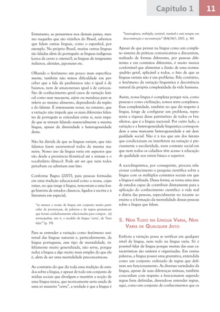 11Capítulo 1
Entretanto, se pensarmos nos demais países, mes-
mo naqueles que são vizinhos do Brasil, sabemos
que falam outras línguas, como o espanhol, por
exemplo. No próprio Brasil, muitas outras línguas
são faladas além do português: as línguas indígenas
(cerca de cento e oitenta!), as línguas de imigrantes
italianos, alemães, japoneses etc.
Olhando o fenômeno um pouco mais especifica-
mente, também não temos dificuldade em per-
ceber que a fala de paulistanos não é igual à de
baianos, nem de amazonenses igual à de cariocas.
São de conhecimento geral casos de variação lexi-
cal como usar macaxeira, aipim ou mandioca para se
referir ao mesmo alimento, dependendo da região
e do falante. É interessante notar, no entanto, que
a variação não impede que os mais diferentes falan-
tes de português se entendam entre si, nem impe-
de que se sintam falando essencialmente a mesma
língua, apesar da diversidade e heterogeneidade
desta.
Não há dúvida de que as línguas variam, que não
falamos (nem escrevemos) todos da mesma ma-
neira. Nosso uso da língua varia em aspectos que
vão desde a pronúncia (fonética) até a sintaxe e o
vocabulário (léxico). Pode até ser que nem todos
percebam ou admitam esse fato.
Conforme Bagno (2007), para pessoas formadas
em uma tradição educacional como a nossa, cujas
raízes, no que tange à língua, remontam a uma lon-
ga história de estudos clássicos, ligados à escrita e à
literatura em especial,
“só merece o nome de língua um conjunto muito parti-
cular de pronúncias, de palavras e de regras gramaticais
que foram cuidadosamente selecionadas para compor... [a]
norma-padrão, isto é, o modelo de língua ‘certa’, de ‘bem
falar’” (p. 35).
Para se entender a variação como fenômeno uni-
versal das línguas naturais e, particularmente, da
língua portuguesa, esse tipo de mentalidade, in-
felizmente muito generalizada, não serve, porque
reduz a língua a algo muito mais simples do que ela
é, além de ser uma mentalidade preconceituosa.
Ao contrário do que diz toda uma tradição de estu-
dos sobre a língua, e apesar de todo um conjunto de
mídias sociais que divulgam e mantêm a noção de
uma língua única, que teoricamente seria usada de
uma só maneira “certa”, a verdade é que a língua é
“heterogênea, múltipla, variável, instável e está sempre em
desconstrução e reconstrução” (BAGNO, 2007, p. 36).
Apesar de que pensar na língua como um comple-
xo sistema de práticas comunicativas e discursivas,
realizado de formas diferentes, por pessoas dife-
rentes e em contextos diferentes, é muito menos
confortável que alimentar a ilusão de uma norma-
-padrão geral, aplicável a todos, o fato de que as
línguas variam não é um problema. Pelo contrário,
o fenômeno da variação linguística é decorrência
natural da própria complexidade da vida humana.
Assim, nossa língua é complexa porque nós, como
pessoas e como civilização, somos seres complexos.
Essa complexidade, também no que diz respeito à
língua, longe de configurar um problema, repre-
senta a riqueza desse patrimônio de todos os bra-
sileiros, que é a língua nacional. Por outro lado, a
variação e a heterogeneidade linguística correspon-
dem a uma marcante heterogeneidade e até desi-
gualdade social. Não é à toa que um dos fatores
que condicionam ou interferem na variação é pre-
cisamente a escolaridade, num contexto social em
que nem todos os cidadãos têm acesso à educação
de qualidade nos níveis básico e superior.
A sociolinguística, por conseguinte, procura rela-
cionar conhecimento e pesquisa científica sobre a
língua com os múltiplos contextos sociais em que
a língua é utilizada. Dessa forma, se torna uma área
de estudos capaz de contribuir diretamente para a
aplicação do conhecimento científico à vida real
e diária das pessoas, especialmente no tocante ao
ensino e à formação da mentalidade dessas pessoas
sobre a língua que falam.
5.	Nem Tudo na Língua Varia, Nem
Varia de Qualquer Jeito
Embora a variação possa se verificar em qualquer
nível da língua, nem tudo na língua varia. Só é
possível falar de língua porque muitas das suas ca-
racterísticas são estáveis e organizadas. Em outras
palavras, a língua possui uma gramática, entendida
como um conjunto ordenado de regras que defi-
nem seu funcionamento. As diversas variedades da
língua, apesar de suas diferenças mútuas, também
concordam com respeito a funcionarem segundo
regras bem definidas, devendo-se entender regras,
aqui, como um conjunto de conhecimentos que os
 